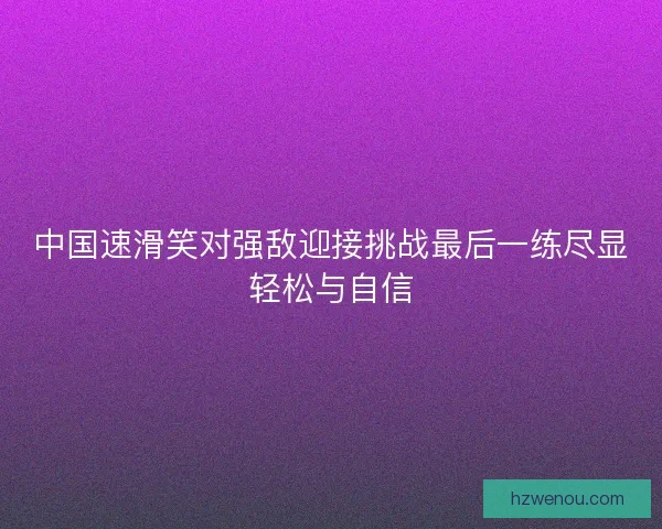 中国速滑笑对强敌迎接挑战最后一练尽显轻松与自信