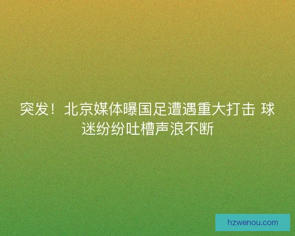 突发！北京媒体曝国足遭遇重大打击 球迷纷纷吐槽声浪不断